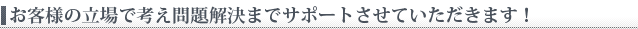 お客様の立場で考え問題解決までサポートさせていただきます。
