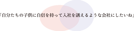 「自分たちの子どもに自信を持って入社を誘えるような会社にしたいね」